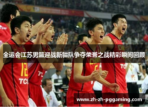 全运会江苏男篮迎战新疆队争夺荣誉之战精彩瞬间回顾
